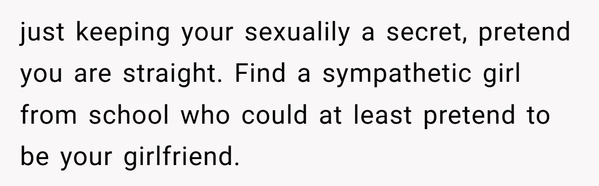 just keeping your sexualily a secret, pretend you are straight. Find a sympathetic girl from school who could at least pretend to be your girlfriend.
