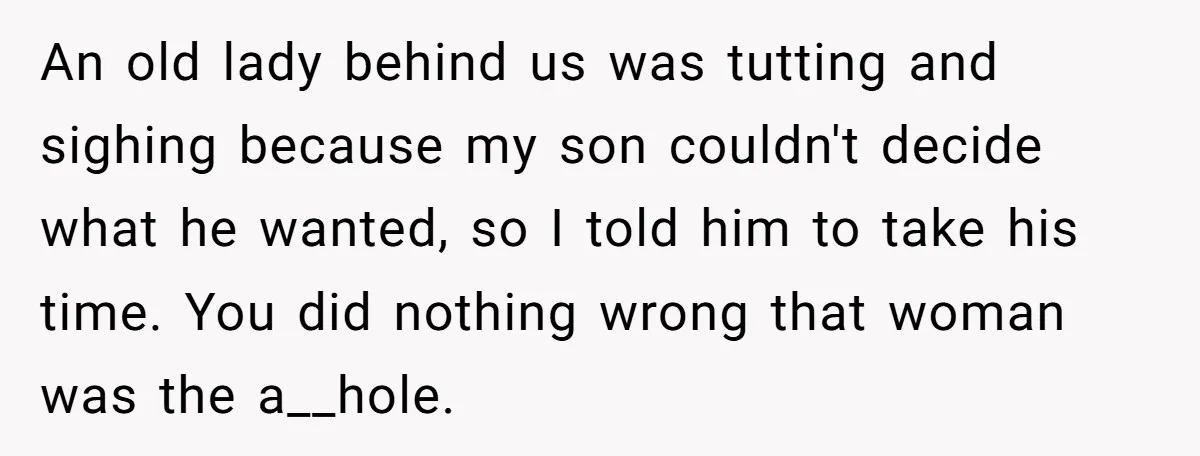 An old lady behind us was tutting and sighing because my son couldn't decide what he wanted, so I told him to take his time. You did nothing wrong that...