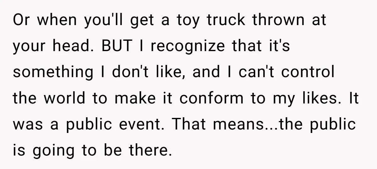 Or when you'll get a toy truck thrown at your head. BUT I recognize that it's something I don't like, and I can't control the world to make it conform...