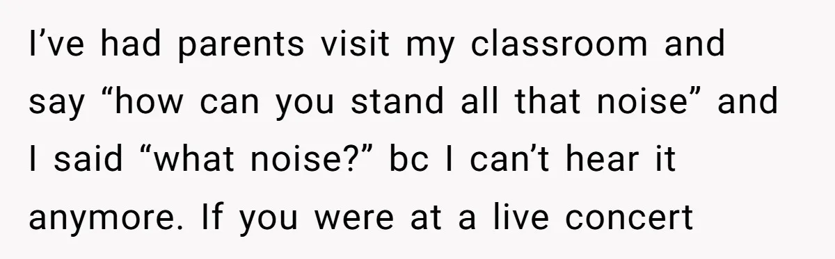 I’ve had parents visit my classroom and say “how can you stand all that noise” and I said “what noise?” bc I can’t hear it anymore. If you were at...