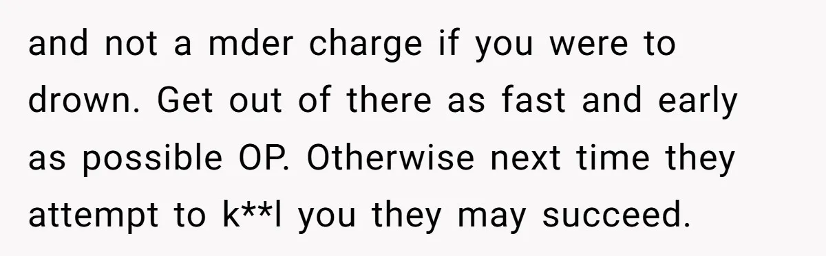 and not a mder charge if you were to drown. Get out of there as fast and early as possible OP. Otherwise next time they attempt to k**l you they...