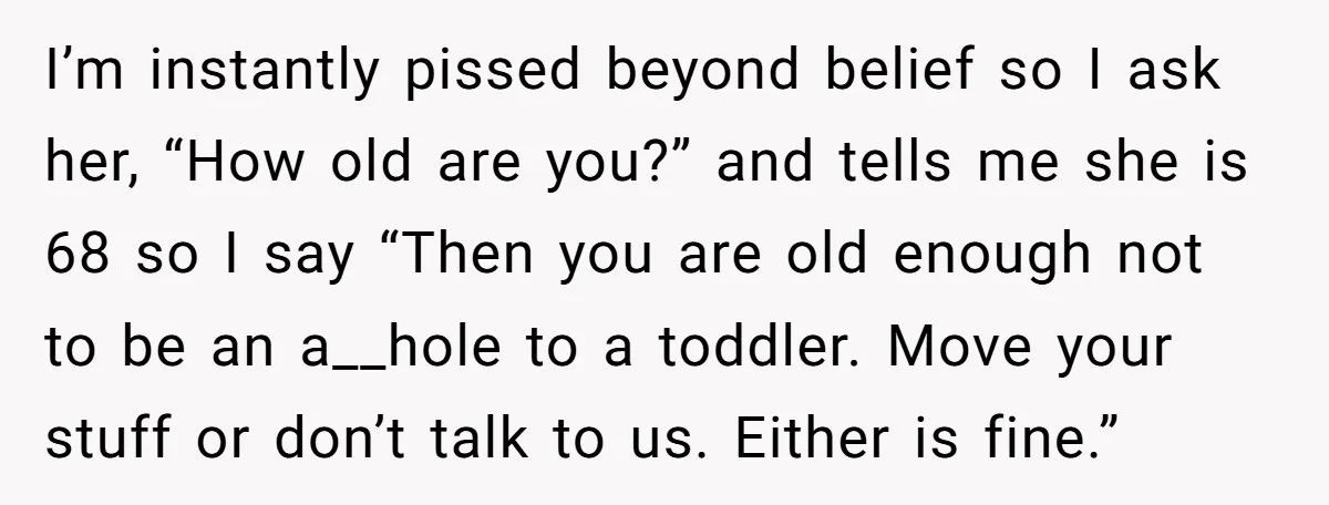 I’m instantly pissed beyond belief so I ask her, “How old are you?” and tells me she is 68 so I say “Then you are old enough not to be...