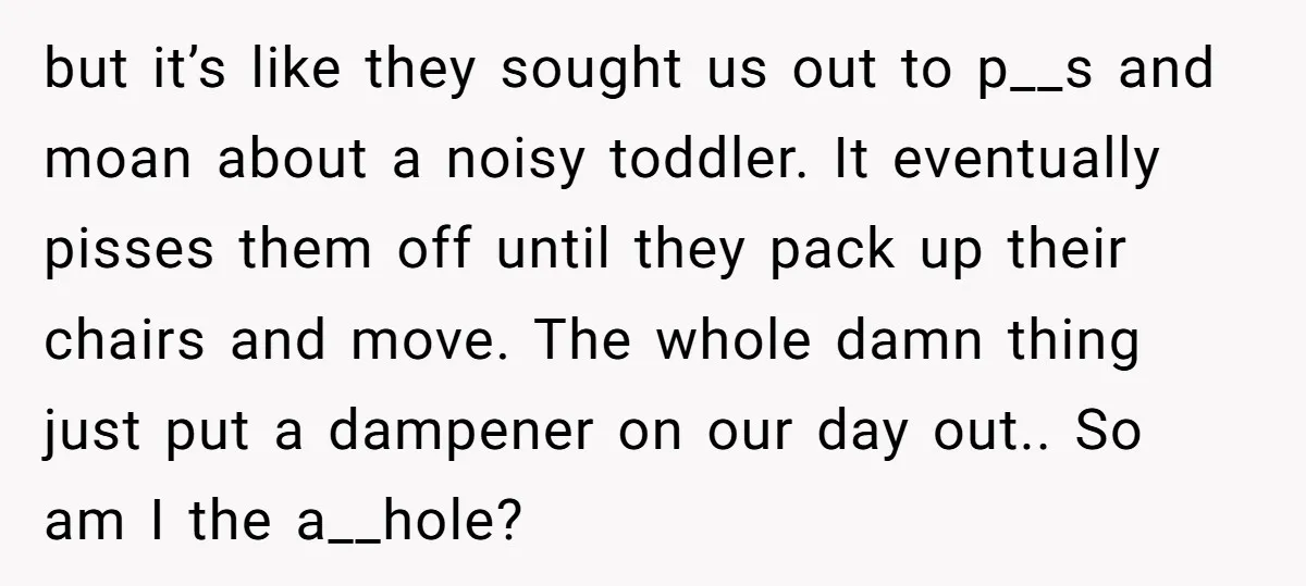 but it’s like they sought us out to p__s and moan about a noisy toddler. It eventually pisses them off until they pack up their chairs and move. The whole...