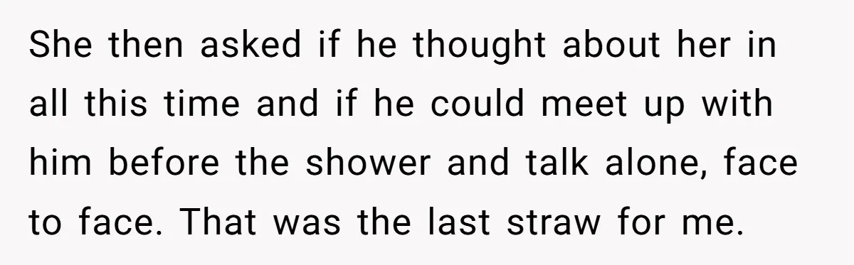 She then asked if he thought about her in all this time and if he could meet up with him before the shower and talk alone, face to face. That...