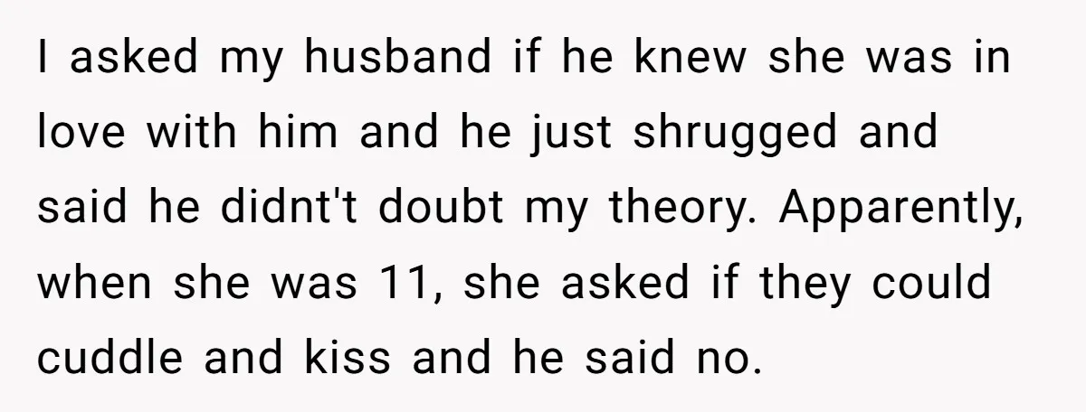 I asked my husband if he knew she was in love with him and he just shrugged and said he didnt't doubt my theory. Apparently, when she was 11, she...