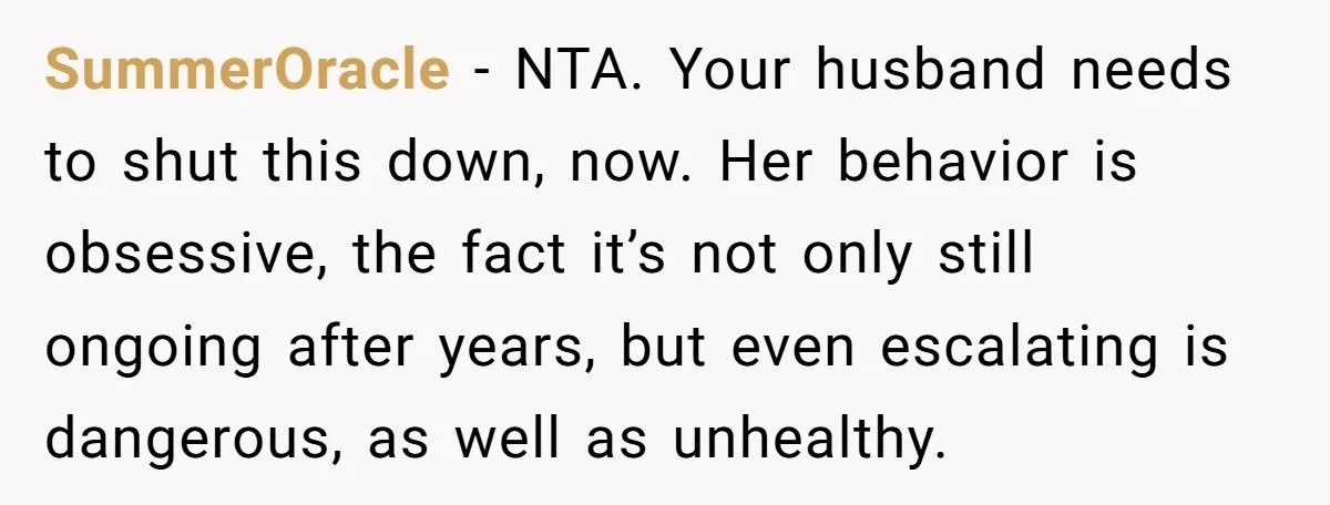 SummerOracle − NTA. Your husband needs to shut this down, now. Her behavior is obsessive, the fact it’s not only still ongoing after years, but even escalating is dangerous, as...