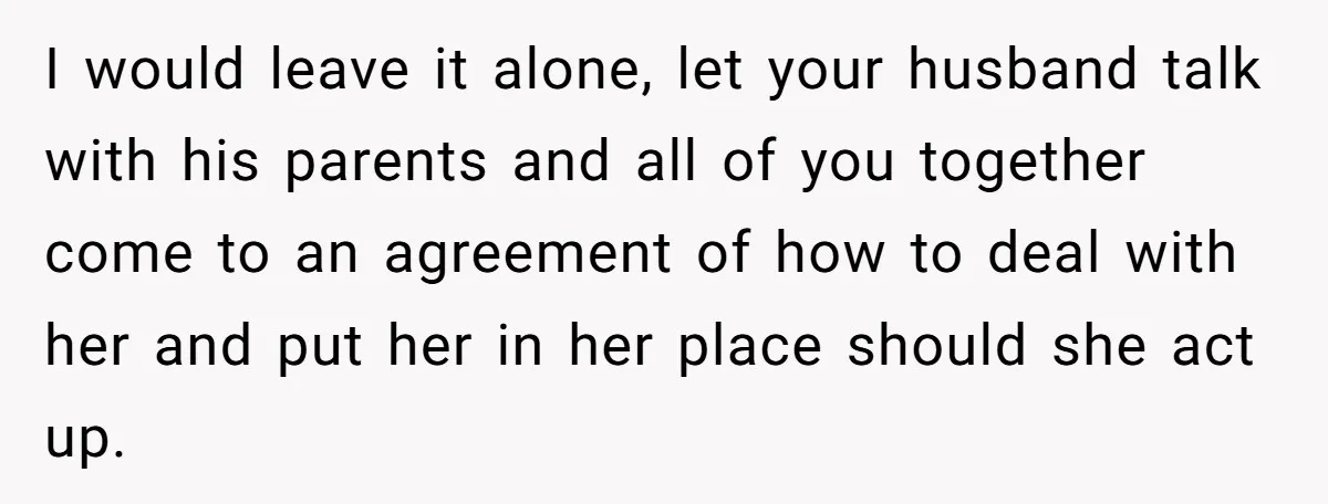 I would leave it alone, let your husband talk with his parents and all of you together come to an agreement of how to deal with her and put her...
