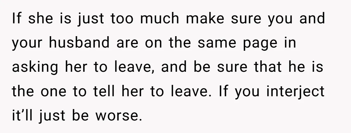 If she is just too much make sure you and your husband are on the same page in asking her to leave, and be sure that he is the one...