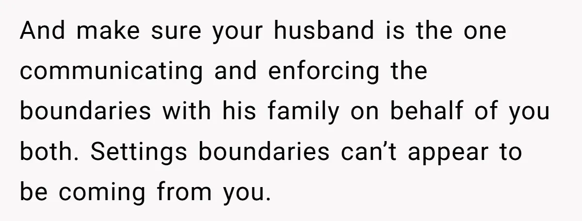 And make sure your husband is the one communicating and enforcing the boundaries with his family on behalf of you both. Settings boundaries can’t appear to be coming from you.