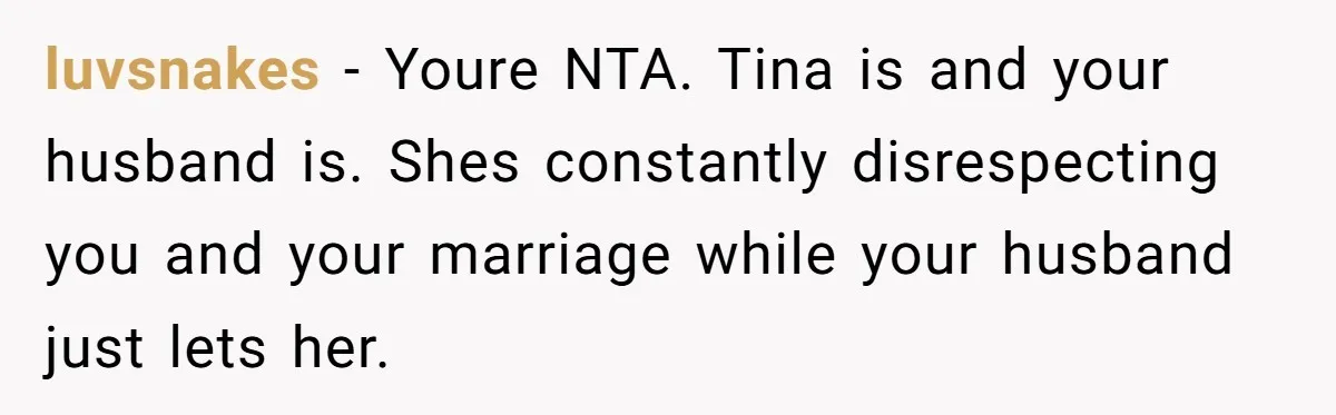 luvsnakes − Youre NTA. Tina is and your husband is. Shes constantly disrespecting you and your marriage while your husband just lets her.