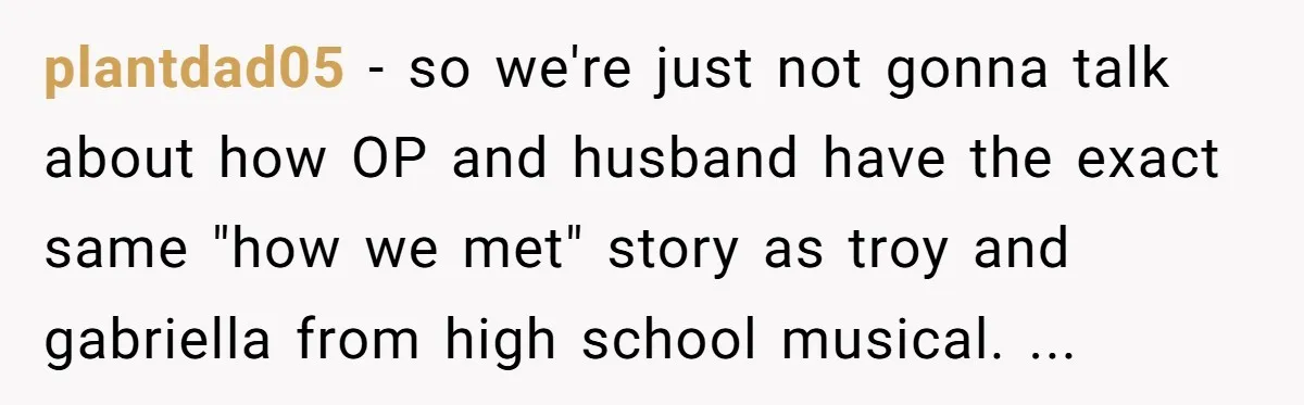 plantdad05 − so we're just not gonna talk about how OP and husband have the exact same "how we met" story as troy and gabriella from high school musical. ...