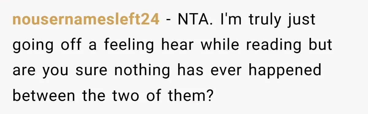 nousernamesleft24 − NTA. I'm truly just going off a feeling hear while reading but are you sure nothing has ever happened between the two of them?