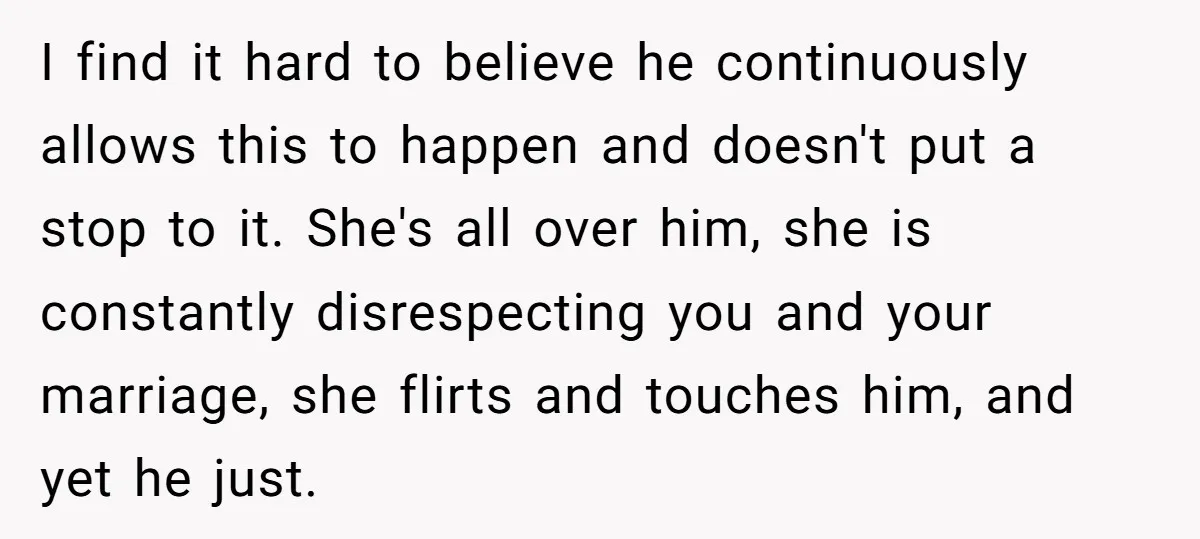 I find it hard to believe he continuously allows this to happen and doesn't put a stop to it. She's all over him, she is constantly disrespecting you and your...