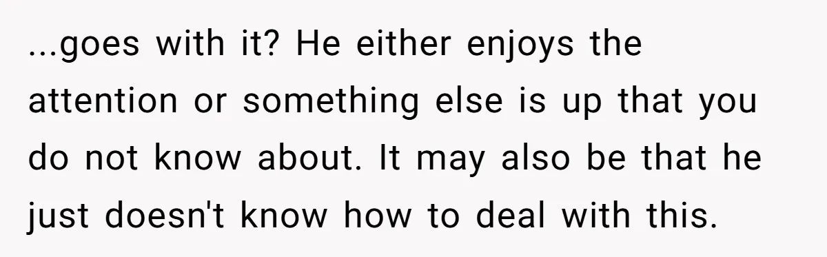 ...goes with it? He either enjoys the attention or something else is up that you do not know about. It may also be that he just doesn't know how to...