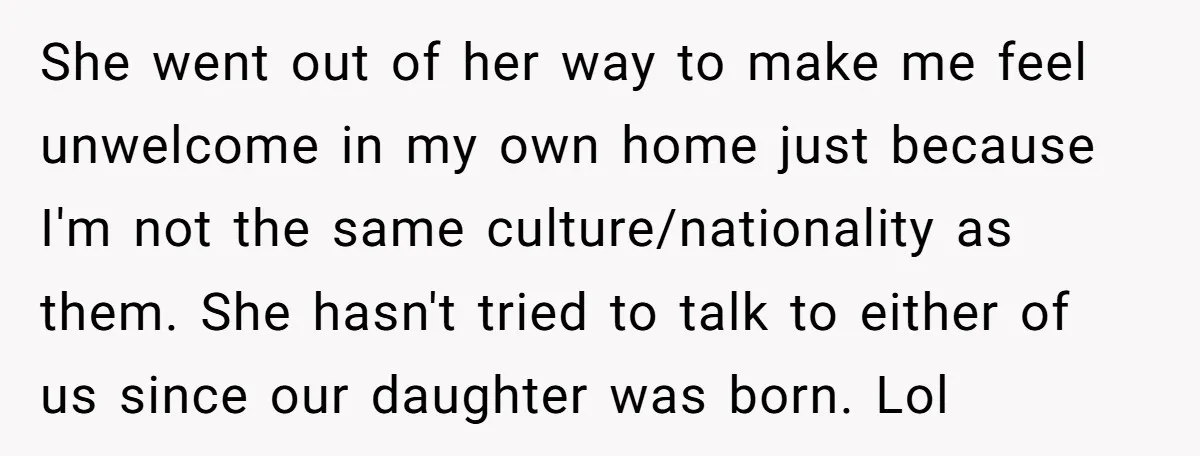 She went out of her way to make me feel unwelcome in my own home just because I'm not the same culture/nationality as them. She hasn't tried to talk to...