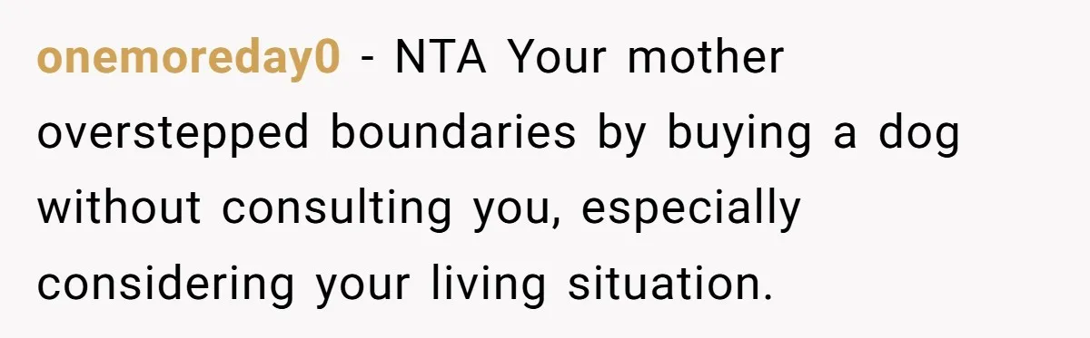 onemoreday0 − NTA Your mother overstepped boundaries by buying a dog without consulting you, especially considering your living situation.