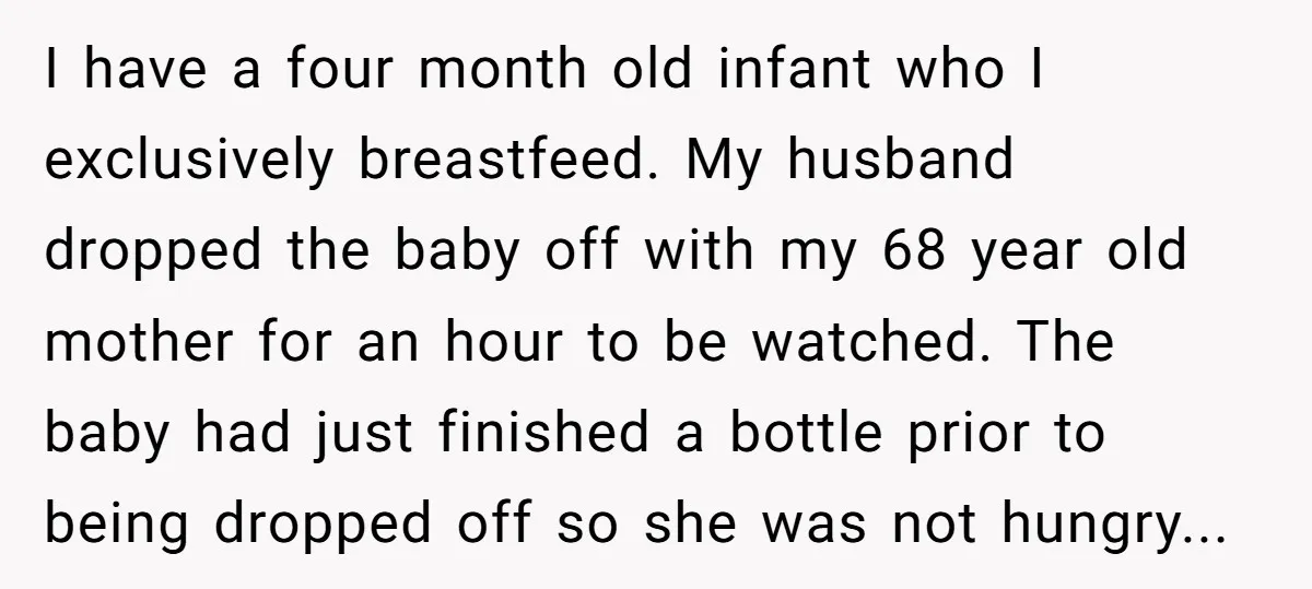 I have a four month old infant who I exclusively breastfeed. My husband dropped the baby off with my 68 year old mother for an hour to be watched. The...
