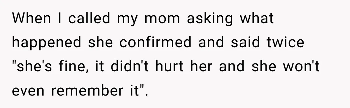 When I called my mom asking what happened she confirmed and said twice "she's fine, it didn't hurt her and she won't even remember it".