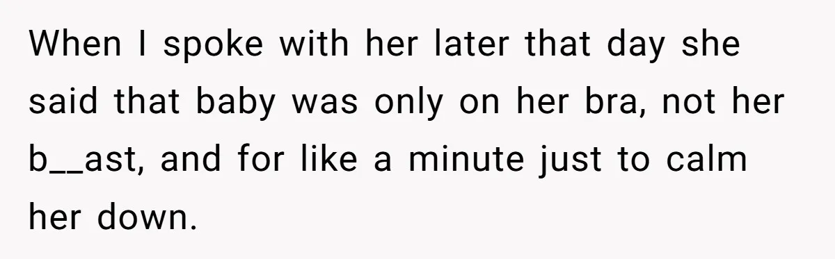 When I spoke with her later that day she said that baby was only on her bra, not her b__ast, and for like a minute just to calm her down.