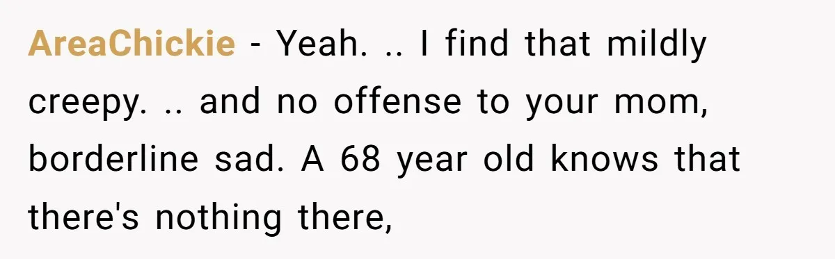 AreaChickie − Yeah. .. I find that mildly creepy. .. and no offense to your mom, borderline sad. A 68 year old knows that there's nothing there,