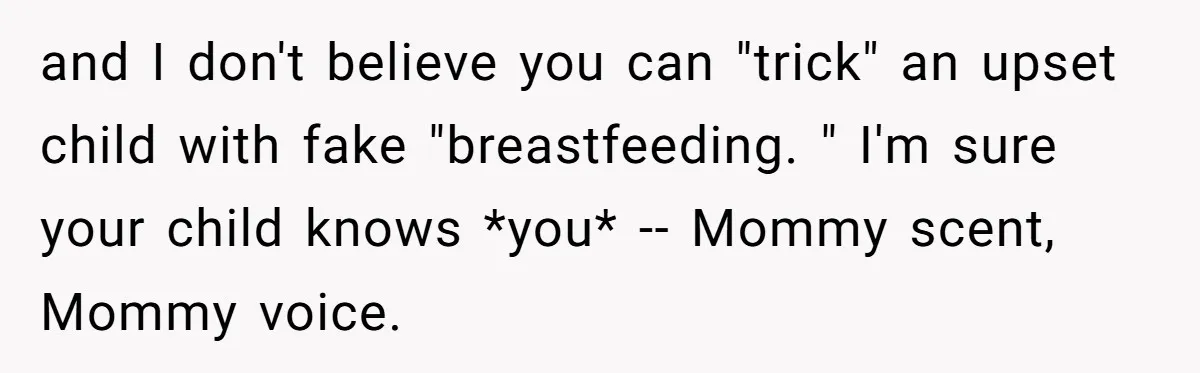 and I don't believe you can "trick" an upset child with fake "breastfeeding. " I'm sure your child knows *you* -- Mommy scent, Mommy voice.