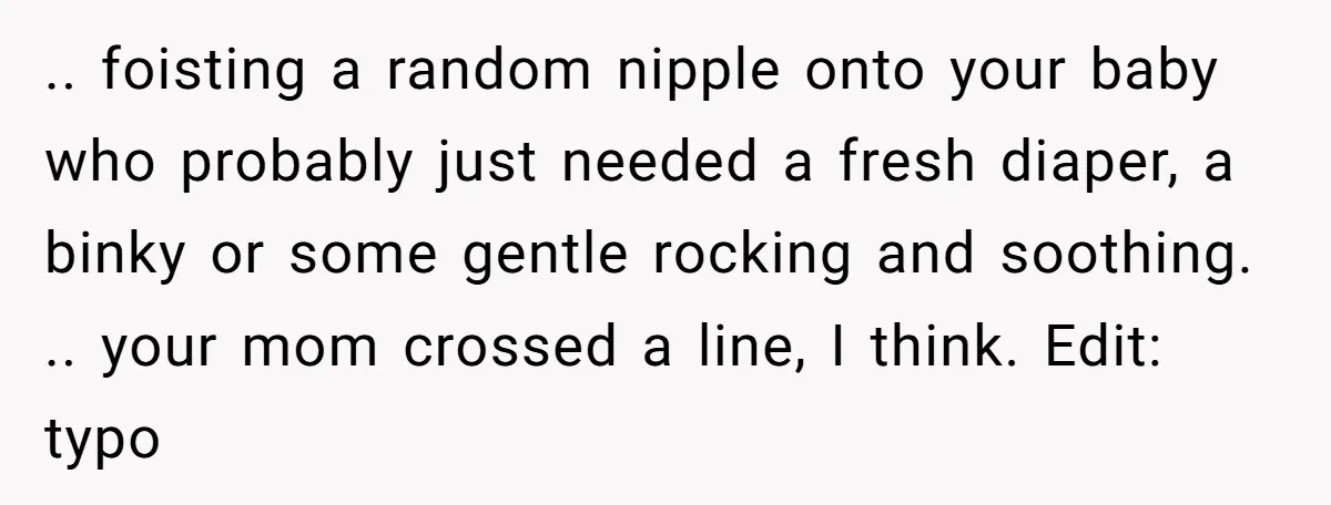 .. foisting a random nipple onto your baby who probably just needed a fresh diaper, a binky or some gentle rocking and soothing. .. your mom crossed a line, I...