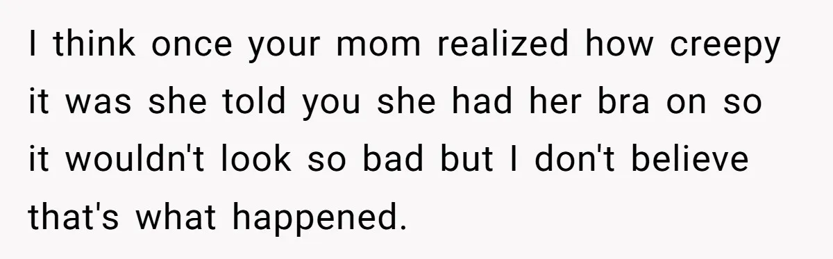 I think once your mom realized how creepy it was she told you she had her bra on so it wouldn't look so bad but I don't believe that's what...