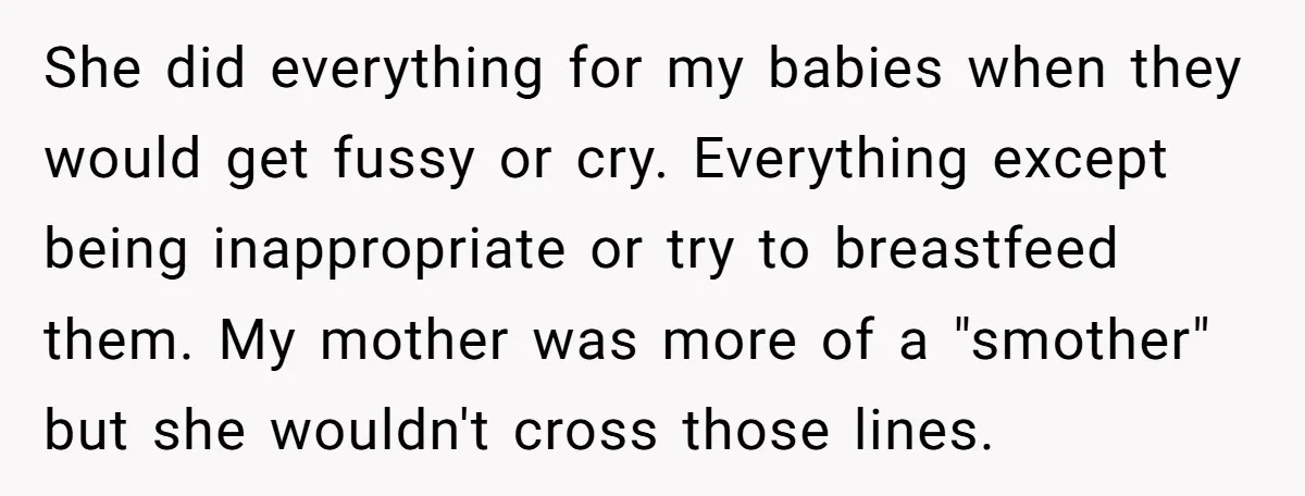 She did everything for my babies when they would get fussy or cry. Everything except being inappropriate or try to breastfeed them. My mother was more of a "smother" but...