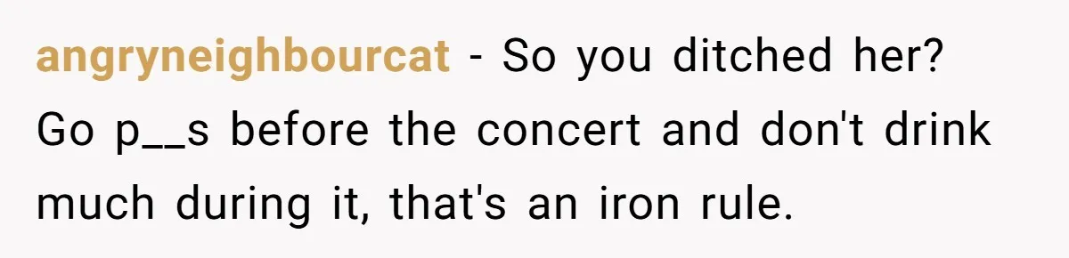angryneighbourcat − So you ditched her? Go p__s before the concert and don't drink much during it, that's an iron rule.