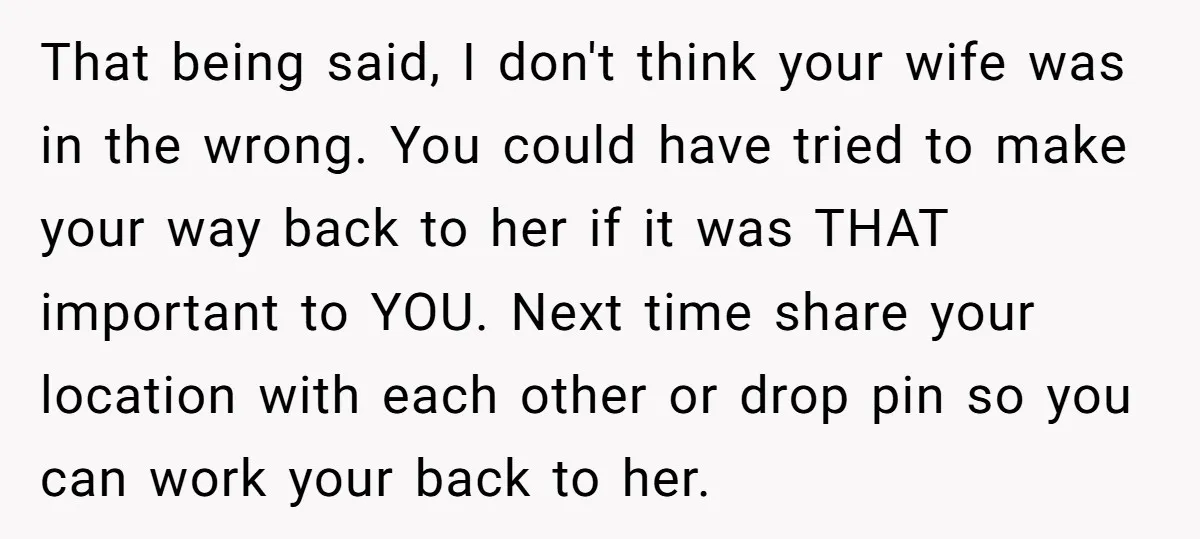 That being said, I don't think your wife was in the wrong. You could have tried to make your way back to her if it was THAT important to YOU....