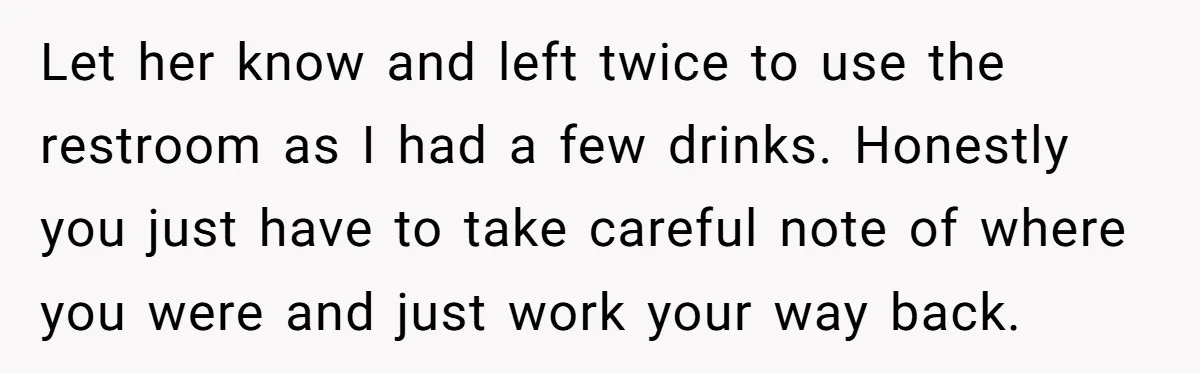 Let her know and left twice to use the restroom as I had a few drinks. Honestly you just have to take careful note of where you were and just...