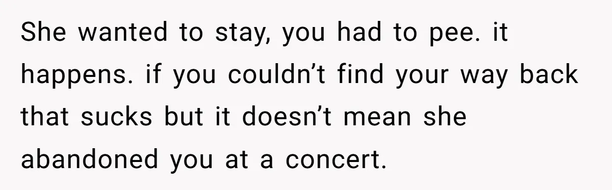 She wanted to stay, you had to pee. it happens. if you couldn’t find your way back that sucks but it doesn’t mean she abandoned you at a concert.