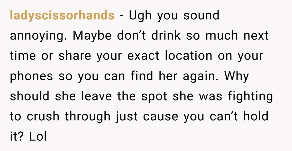 ladyscissorhands − Ugh you sound annoying. Maybe don’t drink so much next time or share your exact location on your phones so you can find her again. Why should she...