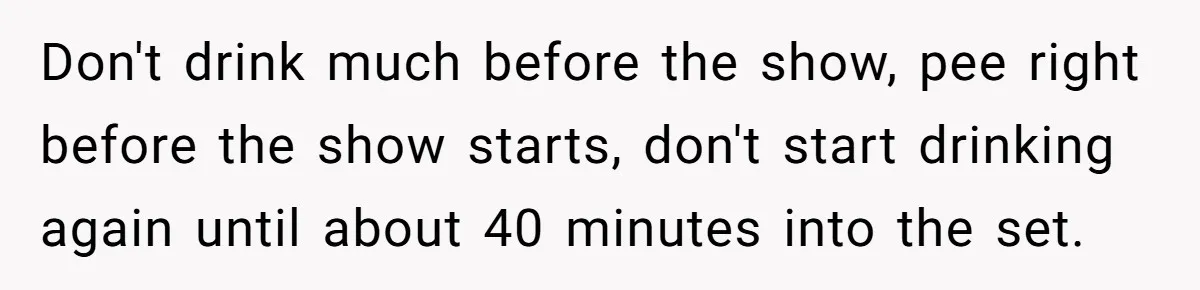 Don't drink much before the show, pee right before the show starts, don't start drinking again until about 40 minutes into the set.