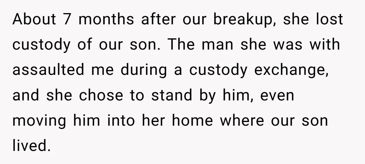 About 7 months after our breakup, she lost custody of our son. The man she was with assaulted me during a custody exchange, and she chose to stand by him,...