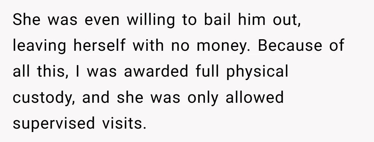 She was even willing to bail him out, leaving herself with no money. Because of all this, I was awarded full physical custody, and she was only allowed supervised visits.