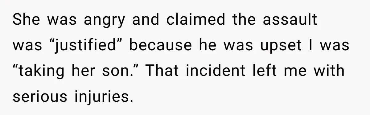 She was angry and claimed the assault was “justified” because he was upset I was “taking her son.” That incident left me with serious injuries.