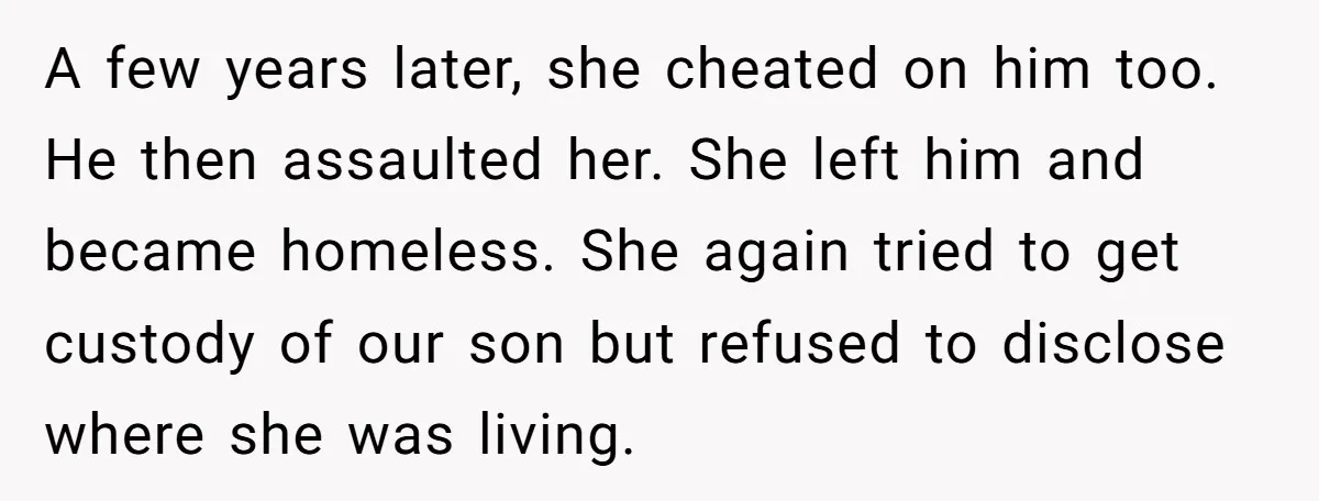 A few years later, she cheated on him too. He then assaulted her. She left him and became homeless. She again tried to get custody of our son but refused...