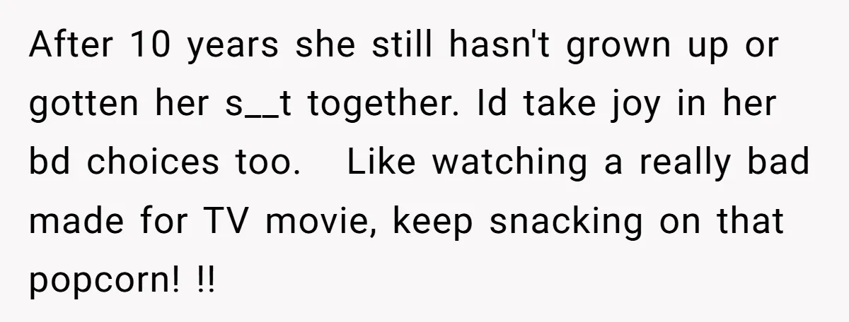 After 10 years she still hasn't grown up or gotten her s__t together. Id take joy in her bd choices too. Like watching a really bad made for TV movie,...