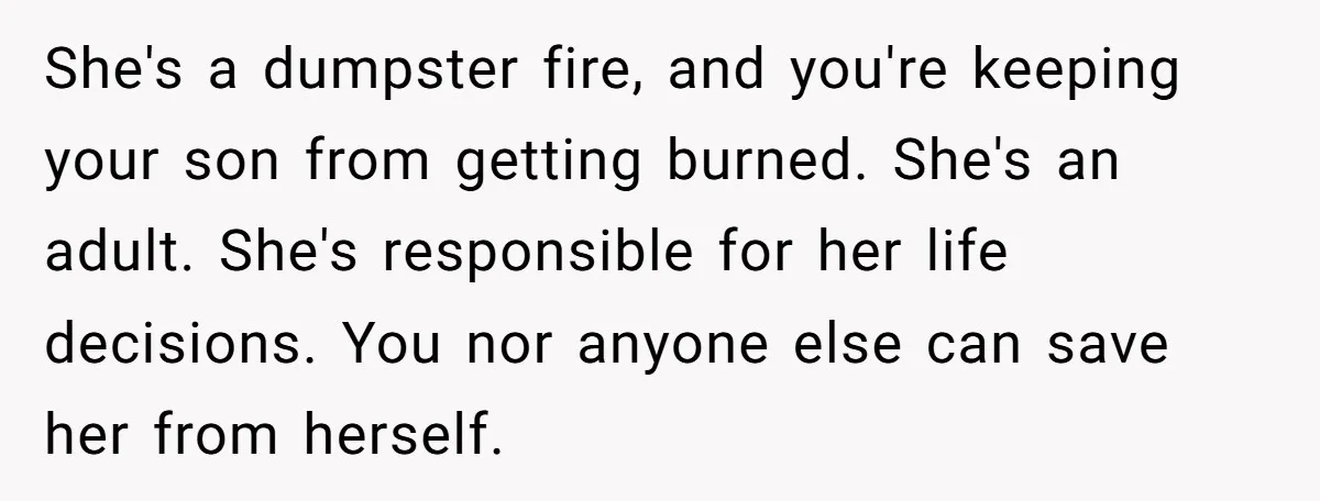 She's a dumpster fire, and you're keeping your son from getting burned. She's an adult. She's responsible for her life decisions. You nor anyone else can save her from herself.