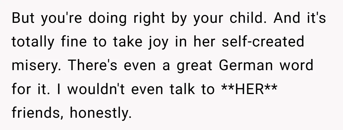But you're doing right by your child. And it's totally fine to take joy in her self-created misery. There's even a great German word for it. I wouldn't even talk...