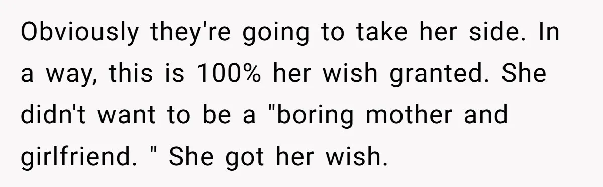 Obviously they're going to take her side. In a way, this is 100% her wish granted. She didn't want to be a "boring mother and girlfriend. " She got her...