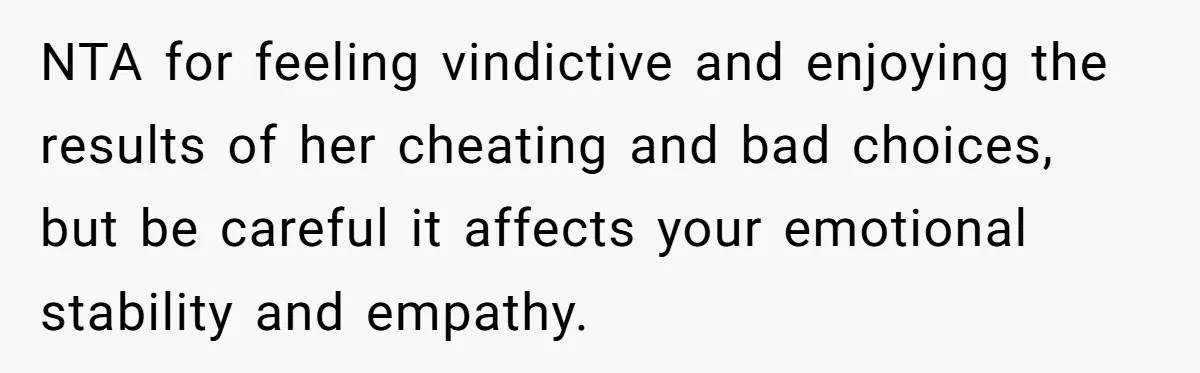 NTA for feeling vindictive and enjoying the results of her cheating and bad choices, but be careful it affects your emotional stability and empathy.