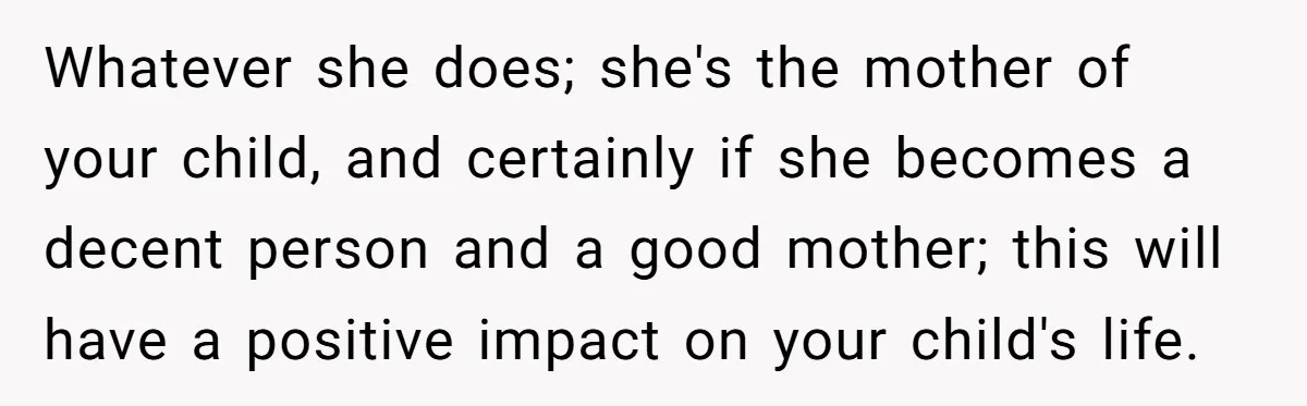 Whatever she does; she's the mother of your child, and certainly if she becomes a decent person and a good mother; this will have a positive impact on your child's...