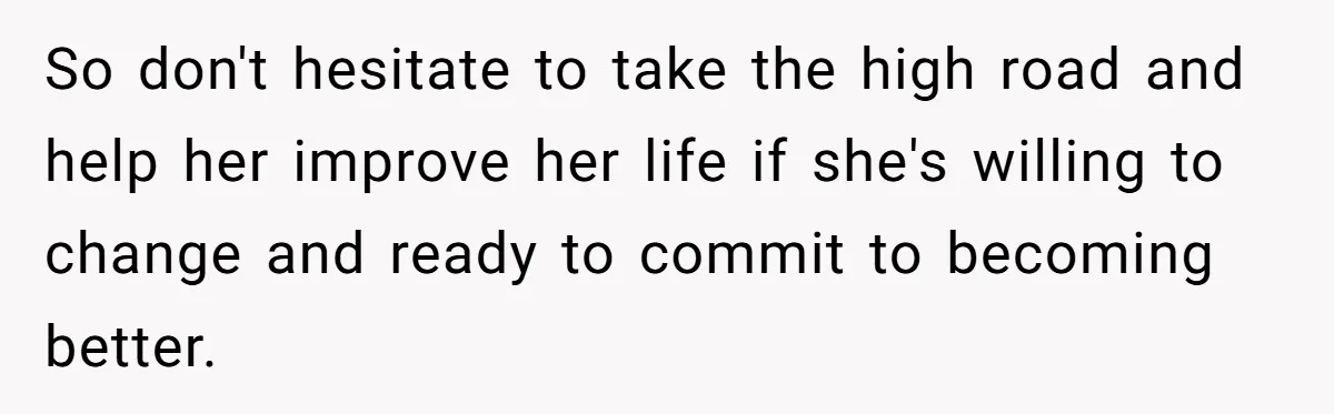 So don't hesitate to take the high road and help her improve her life if she's willing to change and ready to commit to becoming better.