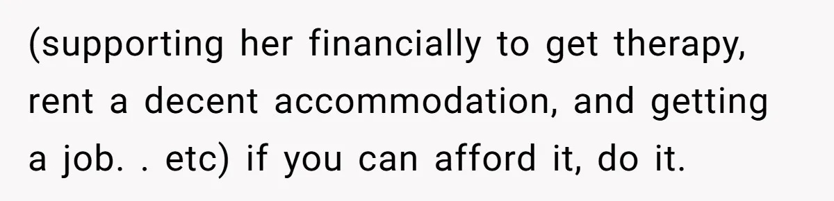 (supporting her financially to get therapy, rent a decent accommodation, and getting a job. . etc) if you can afford it, do it.