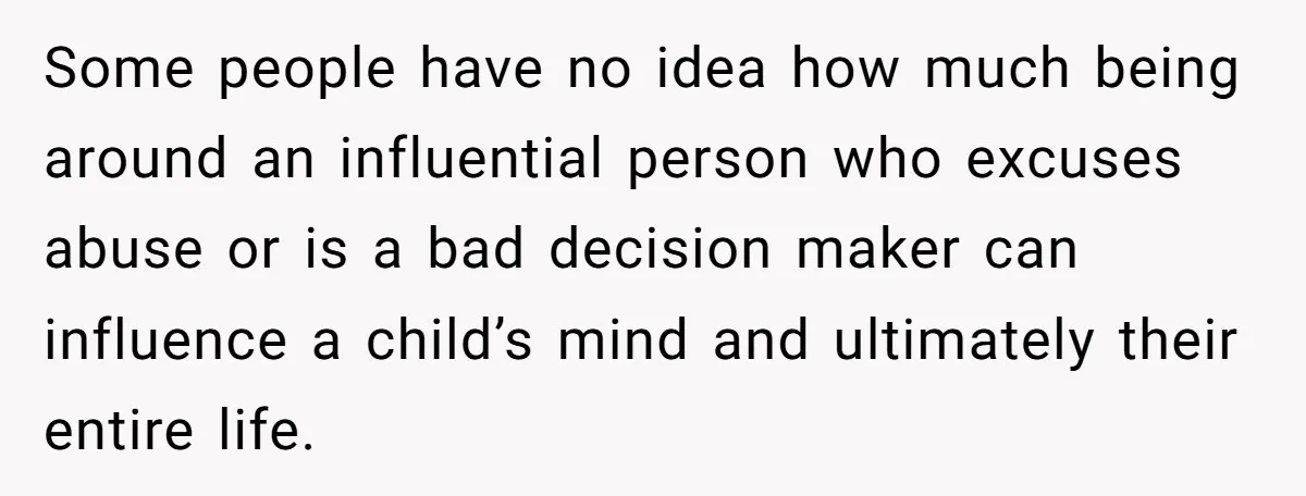 Some people have no idea how much being around an influential person who excuses abuse or is a bad decision maker can influence a child’s mind and ultimately their entire...