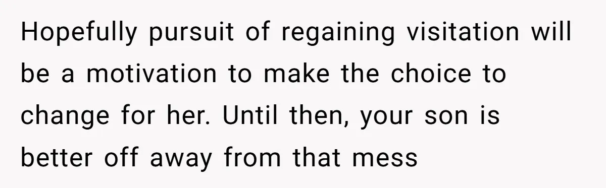 Hopefully pursuit of regaining visitation will be a motivation to make the choice to change for her. Until then, your son is better off away from that mess