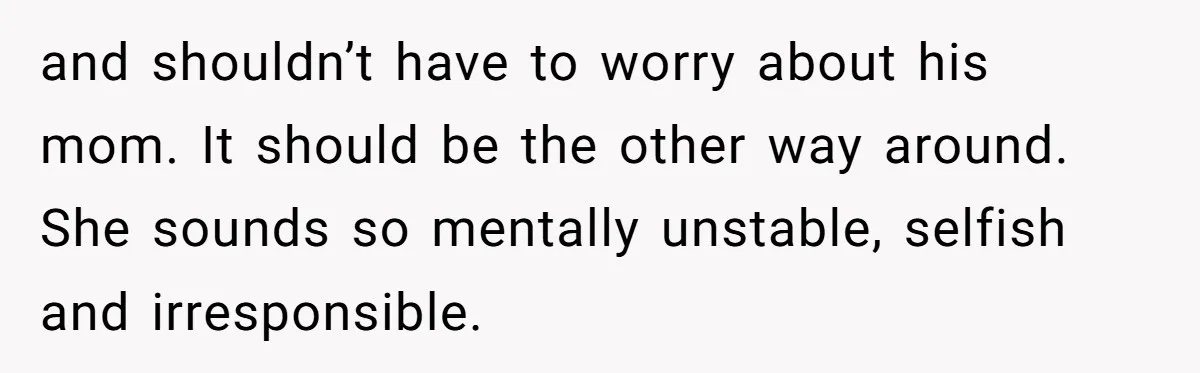 and shouldn’t have to worry about his mom. It should be the other way around. She sounds so mentally unstable, selfish and irresponsible.