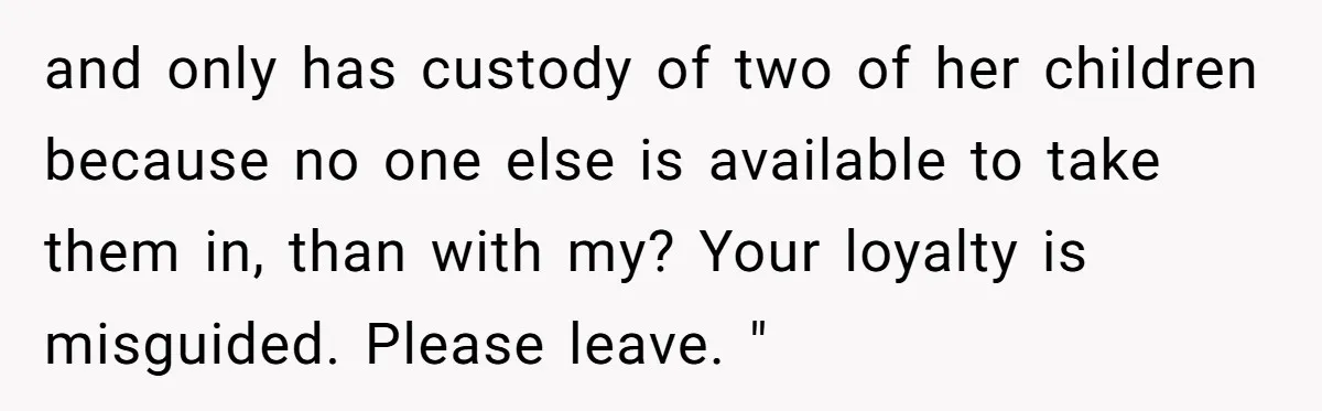 and only has custody of two of her children because no one else is available to take them in, than with my? Your loyalty is misguided. Please leave. "